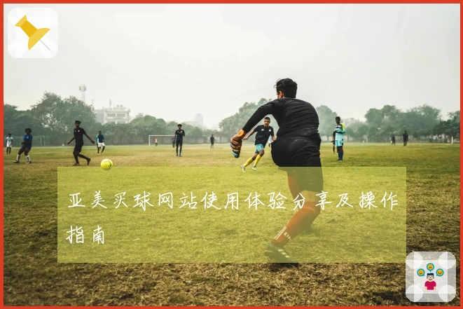 亚美买球网站使用体验分享及操作指南