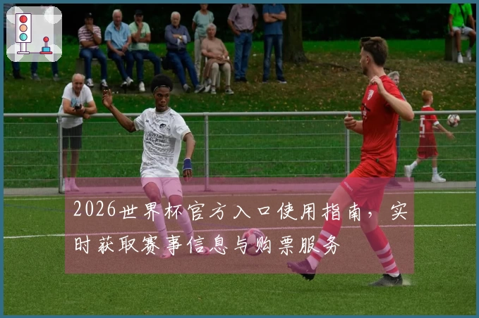2026世界杯官方入口使用指南，实时获取赛事信息与购票服务